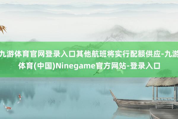 九游体育官网登录入口其他航班将实行配额供应-九游体育(中国)Ninegame官方网站-登录入口