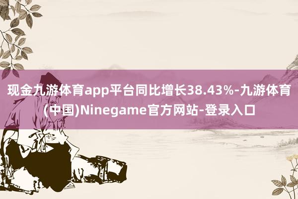 现金九游体育app平台同比增长38.43%-九游体育(中国)Ninegame官方网站-登录入口