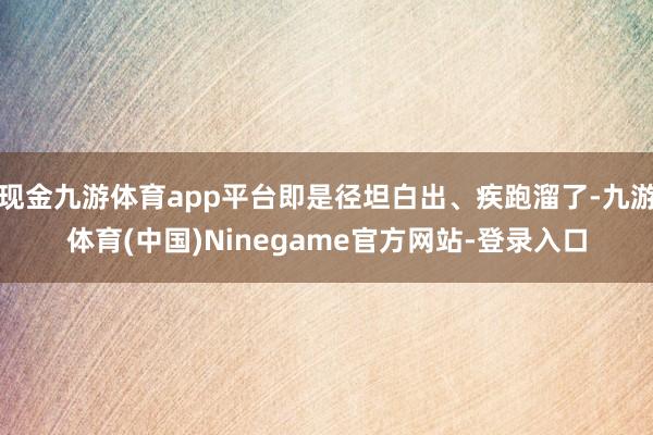 现金九游体育app平台即是径坦白出、疾跑溜了-九游体育(中国)Ninegame官方网站-登录入口