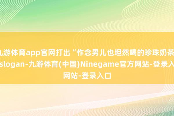 九游体育app官网打出“作念男儿也坦然喝的珍珠奶茶”的slogan-九游体育(中国)Ninegame官方网站-登录入口