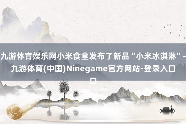 九游体育娱乐网小米食堂发布了新品“小米冰淇淋”-九游体育(中国)Ninegame官方网站-登录入口