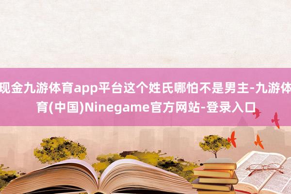 现金九游体育app平台这个姓氏哪怕不是男主-九游体育(中国)Ninegame官方网站-登录入口