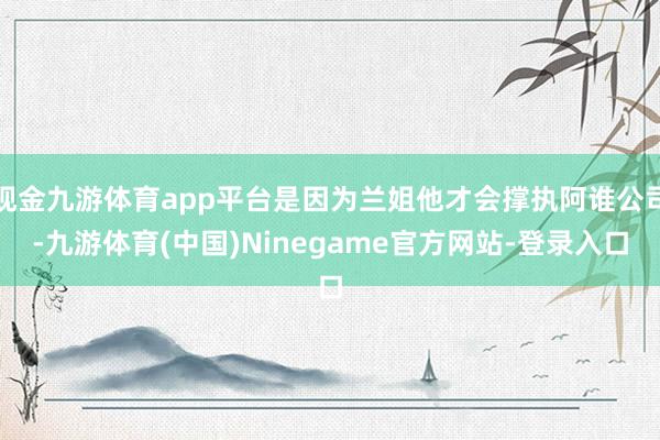 现金九游体育app平台是因为兰姐他才会撑执阿谁公司-九游体育(中国)Ninegame官方网站-登录入口