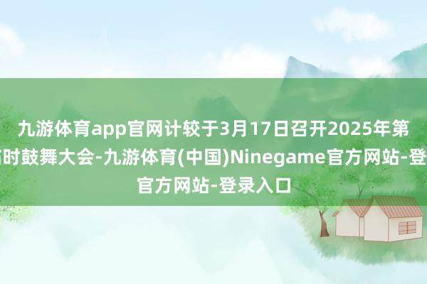 九游体育app官网计较于3月17日召开2025年第一次临时鼓舞大会-九游体育(中国)Ninegame官方网站-登录入口