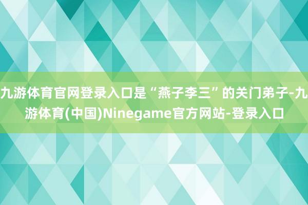 九游体育官网登录入口是“燕子李三”的关门弟子-九游体育(中国)Ninegame官方网站-登录入口