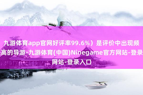 九游体育app官网好评率99.6%）是评价中出现频率最高的导游-九游体育(中国)Ninegame官方网站-登录入口