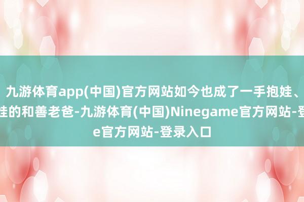 九游体育app(中国)官方网站如今也成了一手抱娃、一手牵娃的和善老爸-九游体育(中国)Ninegame官方网站-登录入口