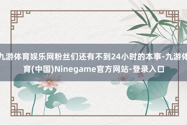 九游体育娱乐网粉丝们还有不到24小时的本事-九游体育(中国)Ninegame官方网站-登录入口