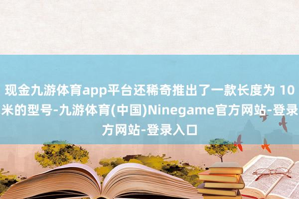 现金九游体育app平台还稀奇推出了一款长度为 100 毫米的型号-九游体育(中国)Ninegame官方网站-登录入口