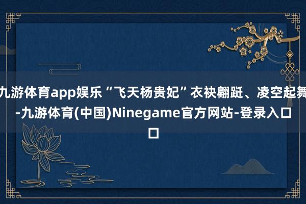 九游体育app娱乐“飞天杨贵妃”衣袂翩跹、凌空起舞-九游体育(中国)Ninegame官方网站-登录入口