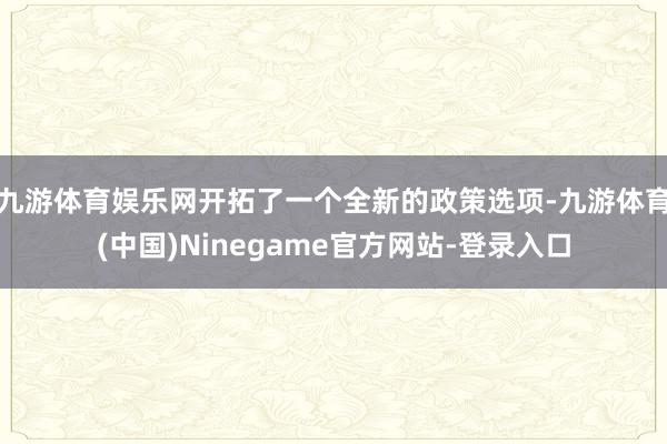 九游体育娱乐网开拓了一个全新的政策选项-九游体育(中国)Ninegame官方网站-登录入口