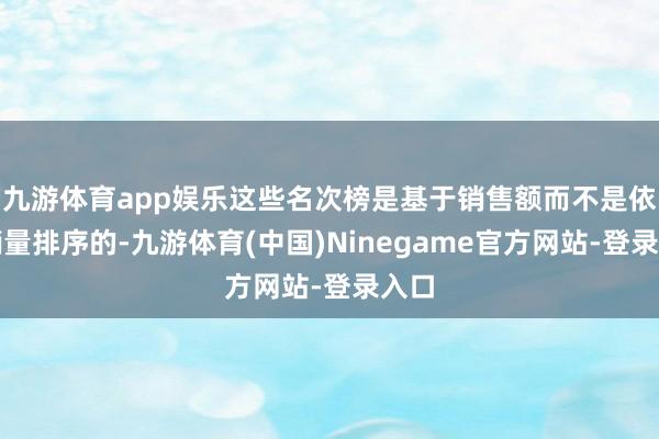 九游体育app娱乐这些名次榜是基于销售额而不是依据销量排序的-九游体育(中国)Ninegame官方网站-登录入口