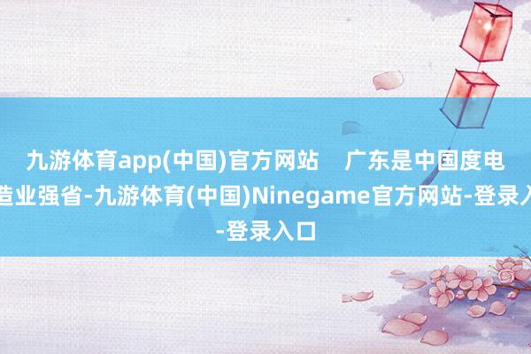 九游体育app(中国)官方网站    广东是中国度电制造业强省-九游体育(中国)Ninegame官方网站-登录入口