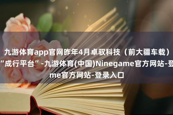 九游体育app官网昨年4月卓驭科技（前大疆车载）推出的“成行平台”-九游体育(中国)Ninegame官方网站-登录入口