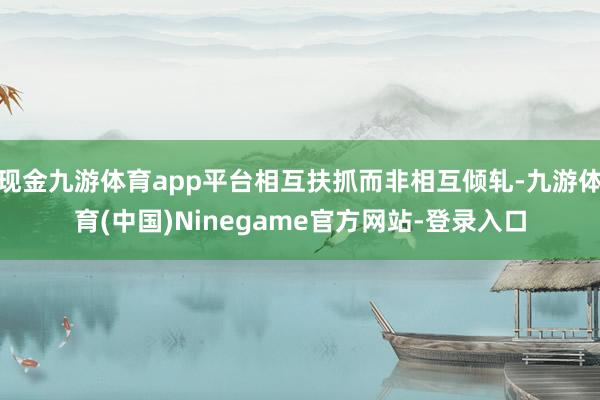 现金九游体育app平台相互扶抓而非相互倾轧-九游体育(中国)Ninegame官方网站-登录入口