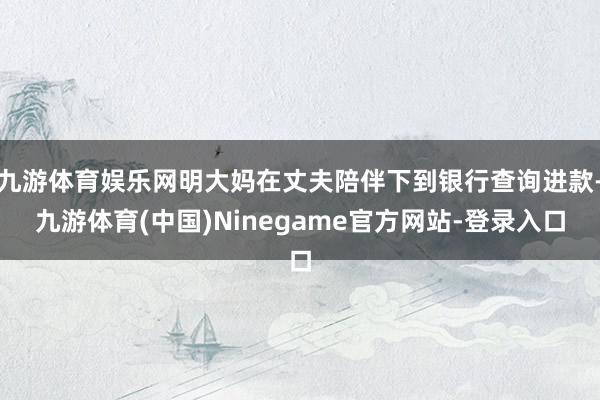 九游体育娱乐网明大妈在丈夫陪伴下到银行查询进款-九游体育(中国)Ninegame官方网站-登录入口