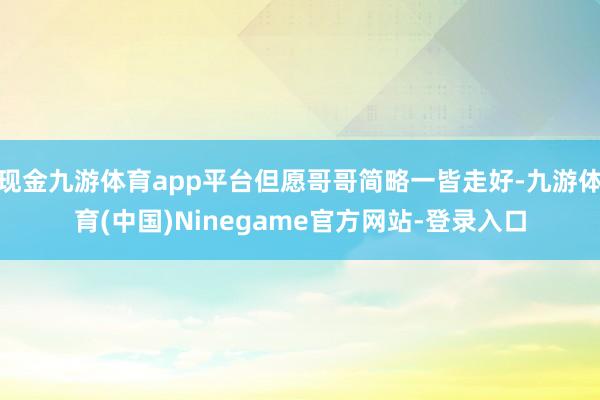 现金九游体育app平台但愿哥哥简略一皆走好-九游体育(中国)Ninegame官方网站-登录入口
