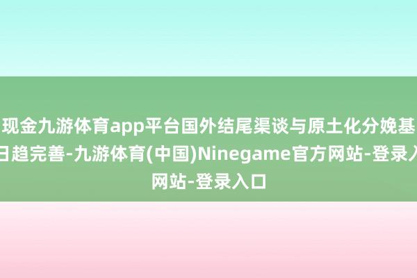 现金九游体育app平台国外结尾渠谈与原土化分娩基地日趋完善-九游体育(中国)Ninegame官方网站-登录入口