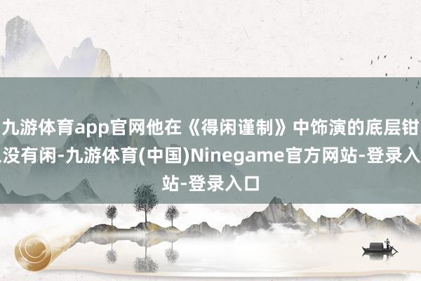 九游体育app官网他在《得闲谨制》中饰演的底层钳工没有闲-九游体育(中国)Ninegame官方网站-登录入口