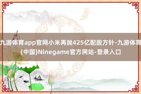 九游体育app官网小米再抛425亿配股方针-九游体育(中国)Ninegame官方网站-登录入口