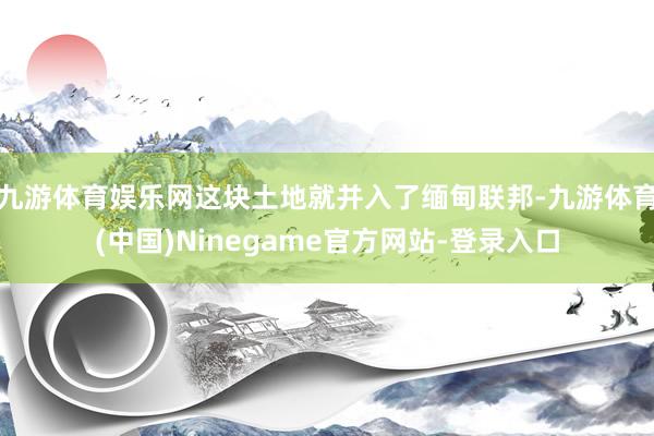 九游体育娱乐网这块土地就并入了缅甸联邦-九游体育(中国)Ninegame官方网站-登录入口