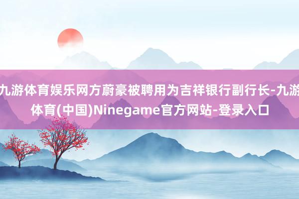 九游体育娱乐网方蔚豪被聘用为吉祥银行副行长-九游体育(中国)Ninegame官方网站-登录入口