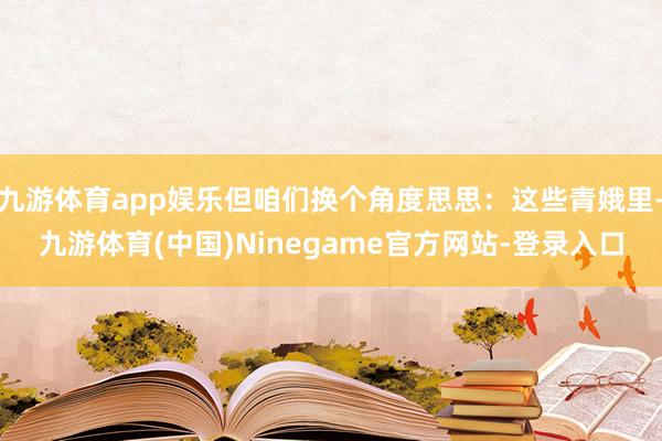九游体育app娱乐但咱们换个角度思思：这些青娥里-九游体育(中国)Ninegame官方网站-登录入口