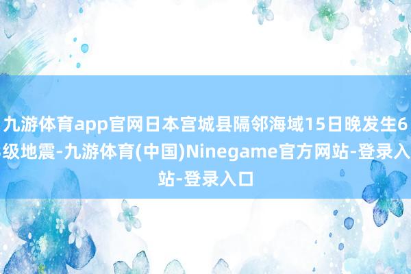 九游体育app官网日本宫城县隔邻海域15日晚发生6.3级地震-九游体育(中国)Ninegame官方网站-登录入口