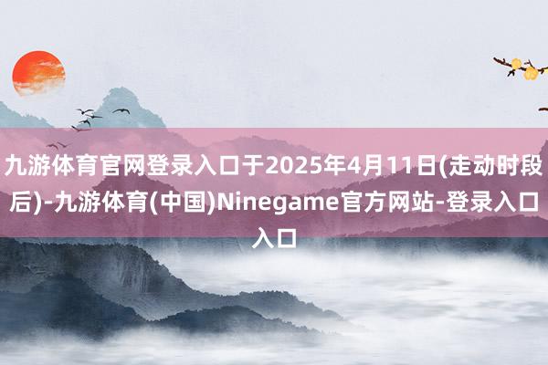 九游体育官网登录入口于2025年4月11日(走动时段后)-九游体育(中国)Ninegame官方网站-登录入口