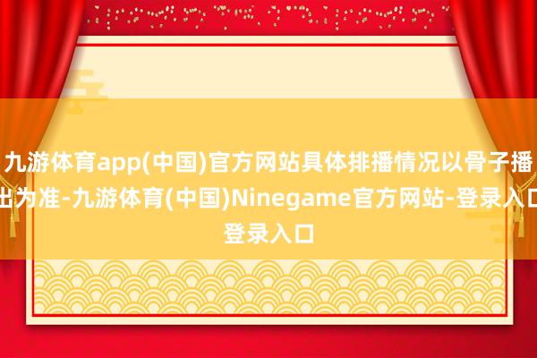 九游体育app(中国)官方网站具体排播情况以骨子播出为准-九游体育(中国)Ninegame官方网站-登录入口