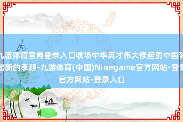 九游体育官网登录入口收场中华英才伟大修起的中国梦作念出新的孝顺-九游体育(中国)Ninegame官方网站-登录入口