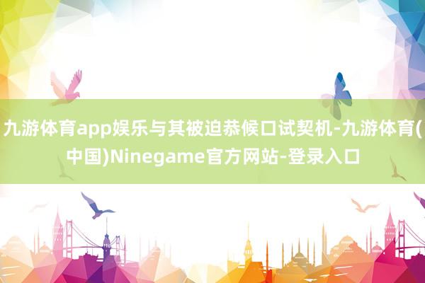 九游体育app娱乐与其被迫恭候口试契机-九游体育(中国)Ninegame官方网站-登录入口