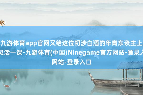 九游体育app官网又给这位初涉白酒的年青东谈主上了灵活一课-九游体育(中国)Ninegame官方网站-登录入口