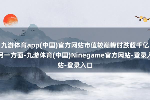 九游体育app(中国)官方网站市值较巅峰时跌超千亿；另一方面-九游体育(中国)Ninegame官方网站-登录入口