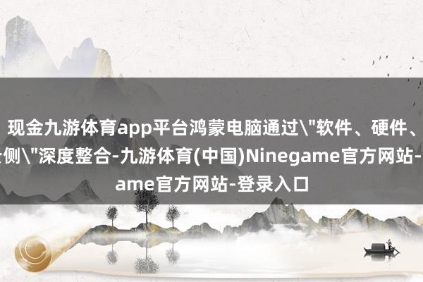 现金九游体育app平台鸿蒙电脑通过＂软件、硬件、端侧、云侧＂深度整合-九游体育(中国)Ninegame官方网站-登录入口