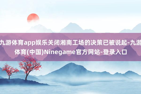 九游体育app娱乐关闭湘南工场的决策已被说起-九游体育(中国)Ninegame官方网站-登录入口