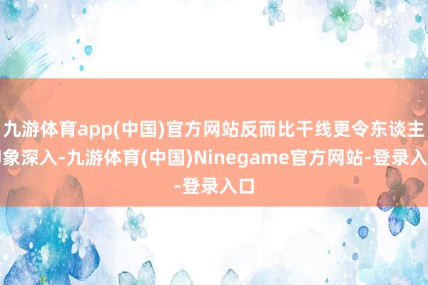 九游体育app(中国)官方网站反而比干线更令东谈主印象深入-九游体育(中国)Ninegame官方网站-登录入口