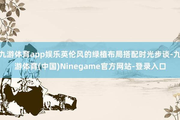九游体育app娱乐英伦风的绿植布局搭配时光步谈-九游体育(中国)Ninegame官方网站-登录入口