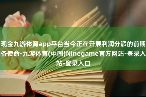 现金九游体育app平台当今正在开展利润分派的前期准备使命-九游体育(中国)Ninegame官方网站-登录入口