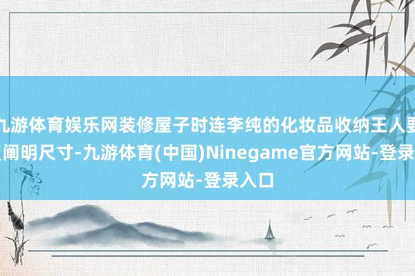 九游体育娱乐网装修屋子时连李纯的化妆品收纳王人要反复阐明尺寸-九游体育(中国)Ninegame官方网站-登录入口