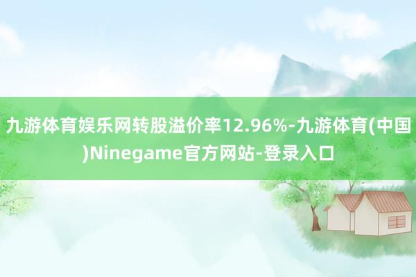 九游体育娱乐网转股溢价率12.96%-九游体育(中国)Ninegame官方网站-登录入口